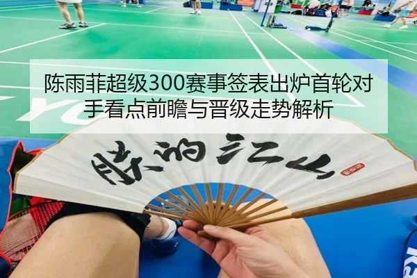 陈雨菲超级300赛事签表出炉首轮对手看点前瞻与晋级走势解析