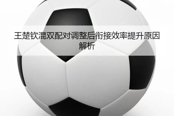 王楚钦混双配对调整后衔接效率提升原因解析