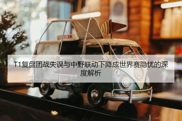 T1复盘团战失误与中野联动下降成世界赛隐忧的深度解析
