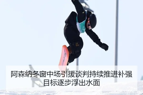 阿森纳冬窗中场引援谈判持续推进补强目标逐步浮出水面