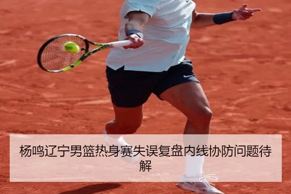 杨鸣辽宁男篮热身赛失误复盘内线协防问题待解